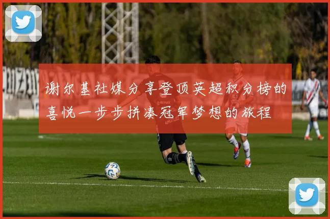 谢尔基社媒分享登顶英超积分榜的喜悦一步步拼凑冠军梦想的旅程