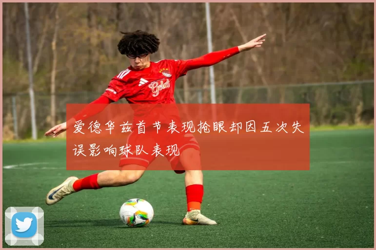 爱德华兹首节表现抢眼却因五次失误影响球队表现