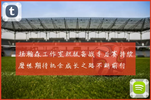 杨瀚森工作室积极备战季后赛持续磨练期待机会成长之路不断前行