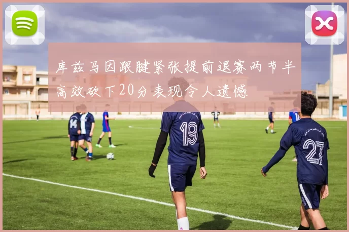 库兹马因跟腱紧张提前退赛两节半高效砍下20分表现令人遗憾