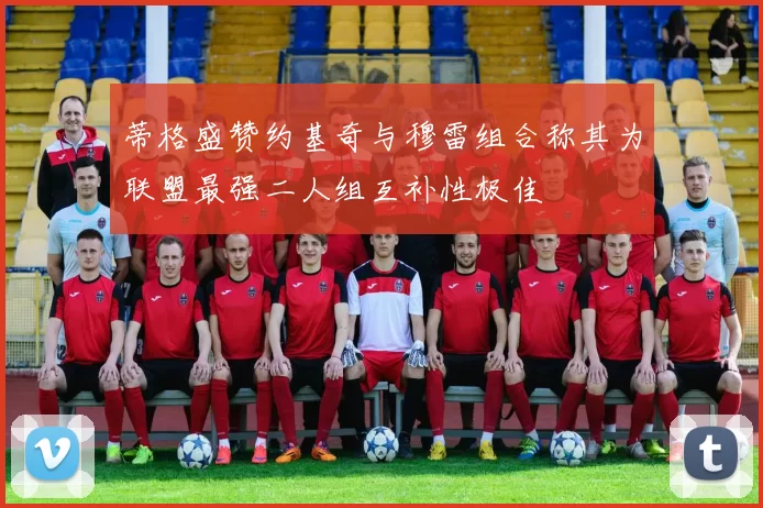 蒂格盛赞约基奇与穆雷组合称其为联盟最强二人组互补性极佳