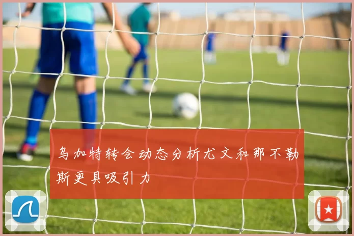 乌加特转会动态分析尤文和那不勒斯更具吸引力