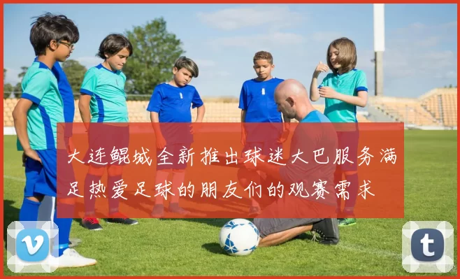 大连鲲城全新推出球迷大巴服务满足热爱足球的朋友们的观赛需求