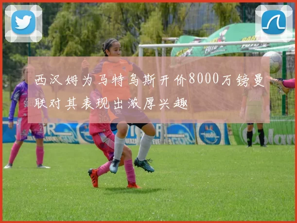 西汉姆为马特乌斯开价8000万镑曼联对其表现出浓厚兴趣