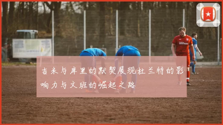 吉米与库里的默契展现杜兰特的影响力与文班的崛起之路