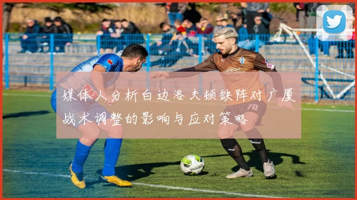 媒体人分析白边洛夫顿缺阵对广厦战术调整的影响与应对策略