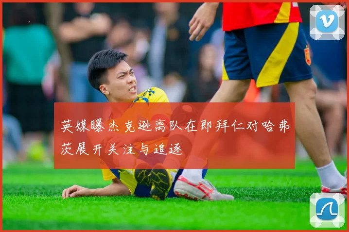 英媒曝杰克逊离队在即拜仁对哈弗茨展开关注与追逐