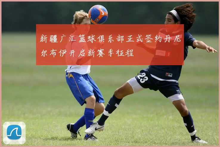 新疆广汇篮球俱乐部正式签约丹尼尔布伊开启新赛季征程