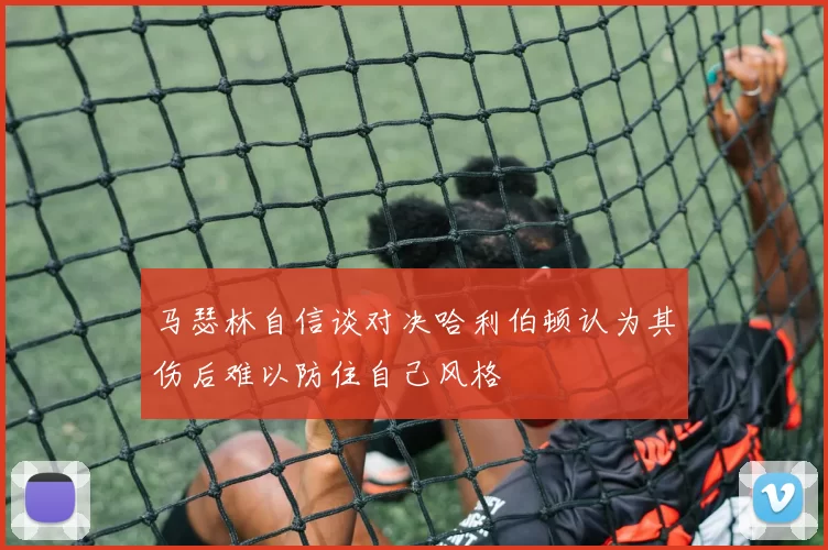 马瑟林自信谈对决哈利伯顿认为其伤后难以防住自己风格