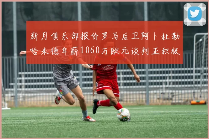 新月俱乐部报价罗马后卫阿卜杜勒哈米德年薪1060万欧元谈判正积极进行中