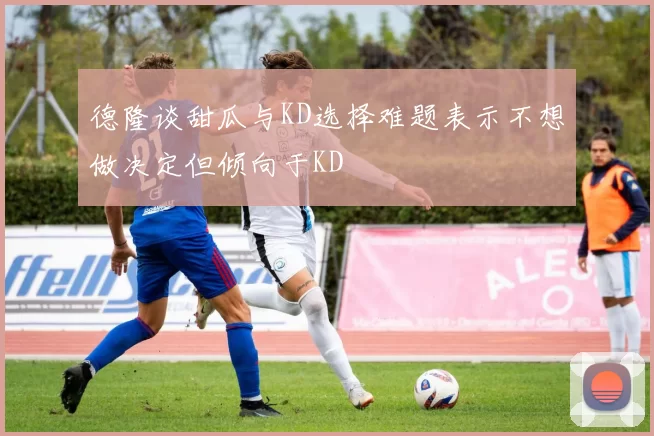 德隆谈甜瓜与KD选择难题表示不想做决定但倾向于KD