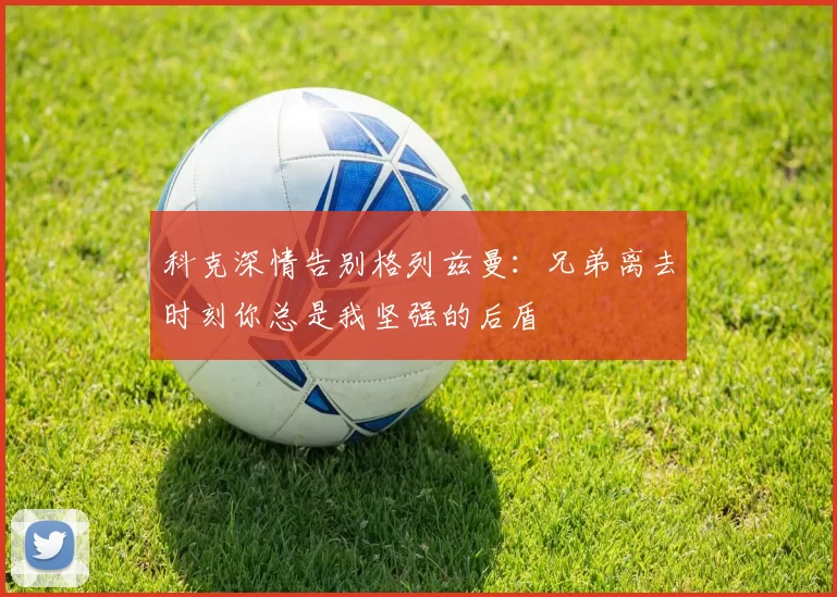 科克深情告别格列兹曼：兄弟离去时刻你总是我坚强的后盾