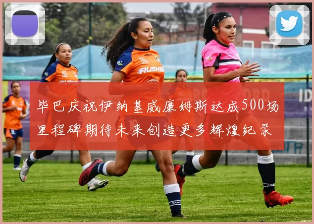 毕巴庆祝伊纳基威廉姆斯达成500场里程碑期待未来创造更多辉煌纪录