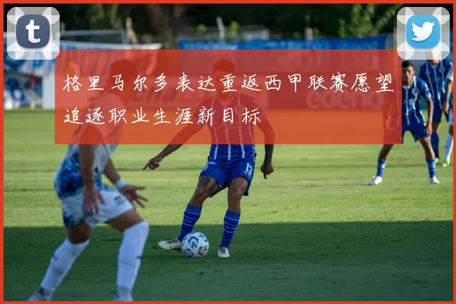 格里马尔多表达重返西甲联赛愿望追逐职业生涯新目标