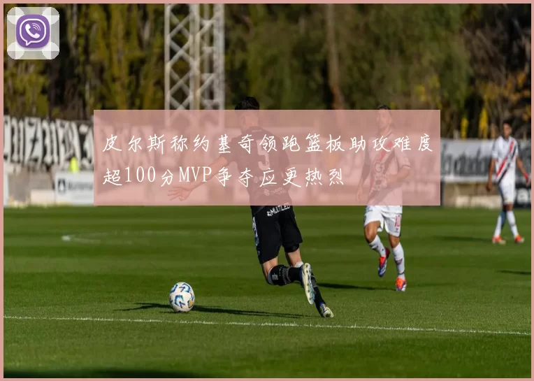 皮尔斯称约基奇领跑篮板助攻难度超100分MVP争夺应更热烈