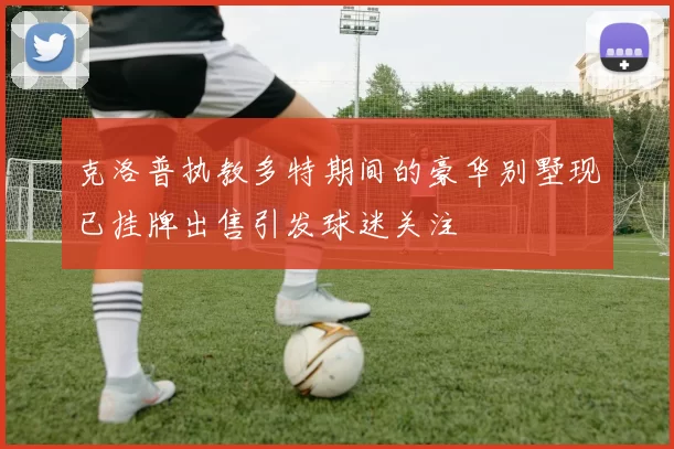 克洛普执教多特期间的豪华别墅现已挂牌出售引发球迷关注