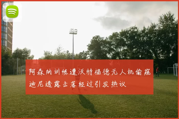 阿森纳训练遭沃特福德无人机偷窥迪尼透露击落经过引发热议