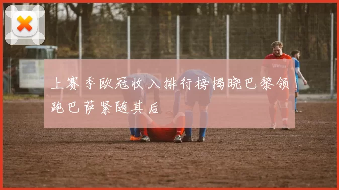 上赛季欧冠收入排行榜揭晓巴黎领跑巴萨紧随其后