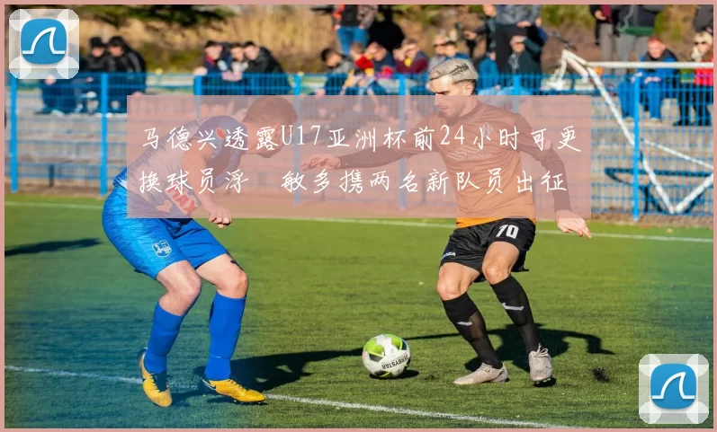 马德兴透露U17亚洲杯前24小时可更换球员浮嶋敏多携两名新队员出征
