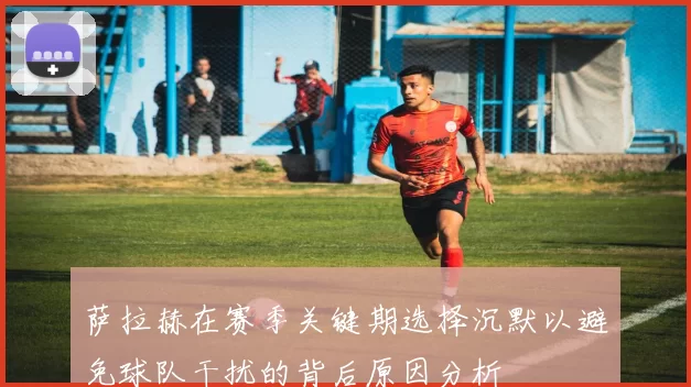 萨拉赫在赛季关键期选择沉默以避免球队干扰的背后原因分析