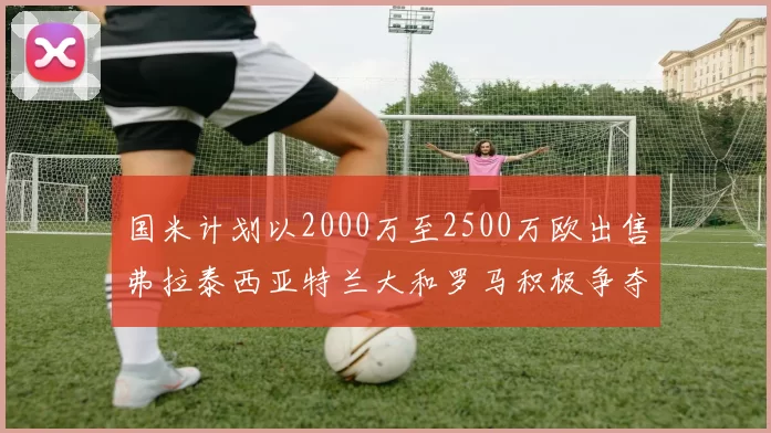 国米计划以2000万至2500万欧出售弗拉泰西亚特兰大和罗马积极争夺