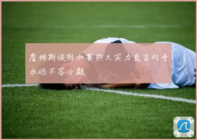 詹姆斯谈附加赛热火实力直言对手永远不容小觑